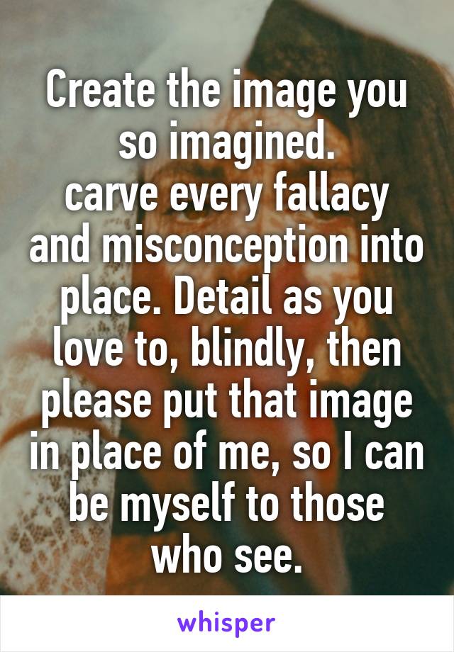 Create the image you so imagined.
carve every fallacy and misconception into place. Detail as you love to, blindly, then please put that image in place of me, so I can be myself to those who see.