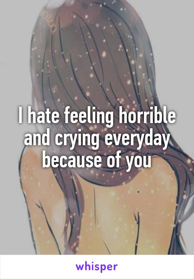 I hate feeling horrible and crying everyday because of you