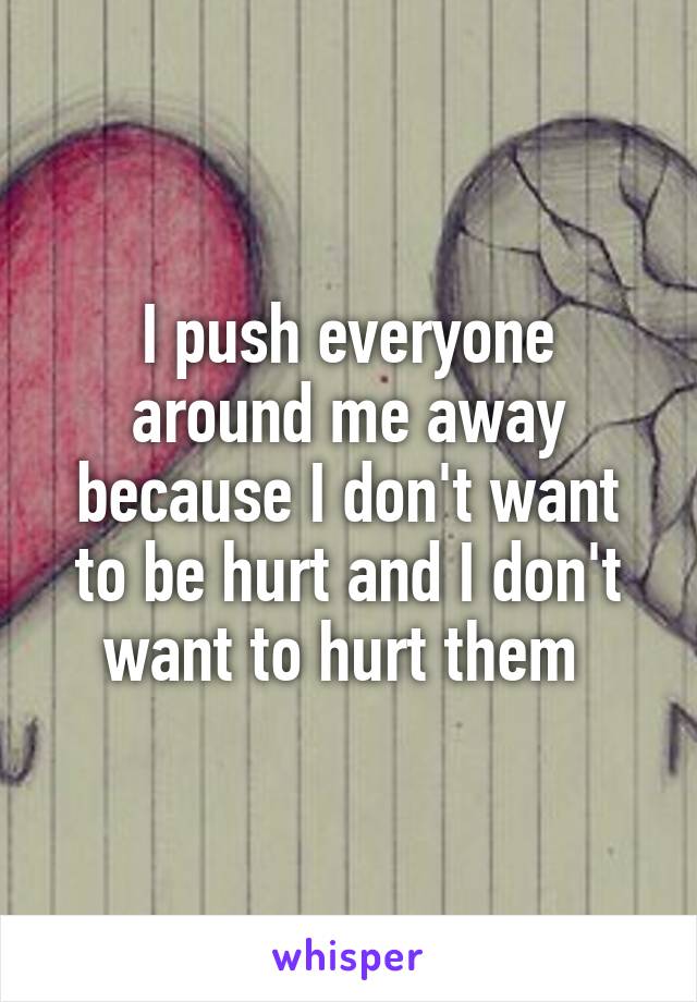 I push everyone around me away because I don't want to be hurt and I don't want to hurt them 