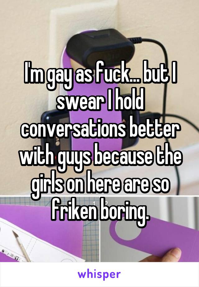 I'm gay as fuck... but I swear I hold conversations better with guys because the girls on here are so friken boring.