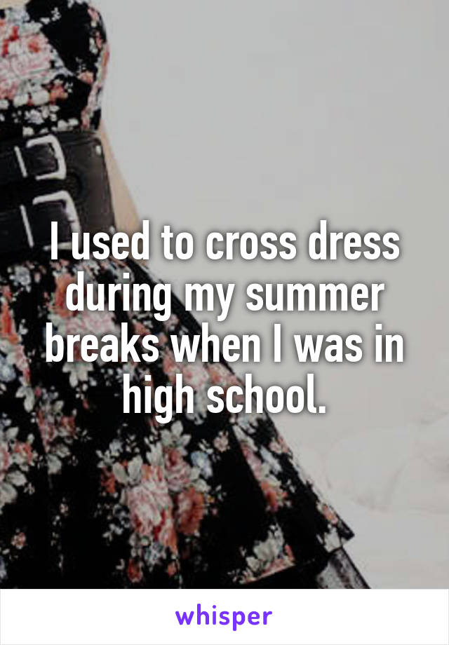 I used to cross dress during my summer breaks when I was in high school.