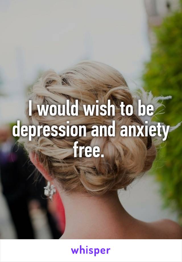 I would wish to be depression and anxiety free. 