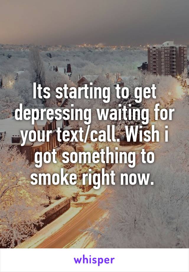 Its starting to get depressing waiting for your text/call. Wish i got something to smoke right now. 