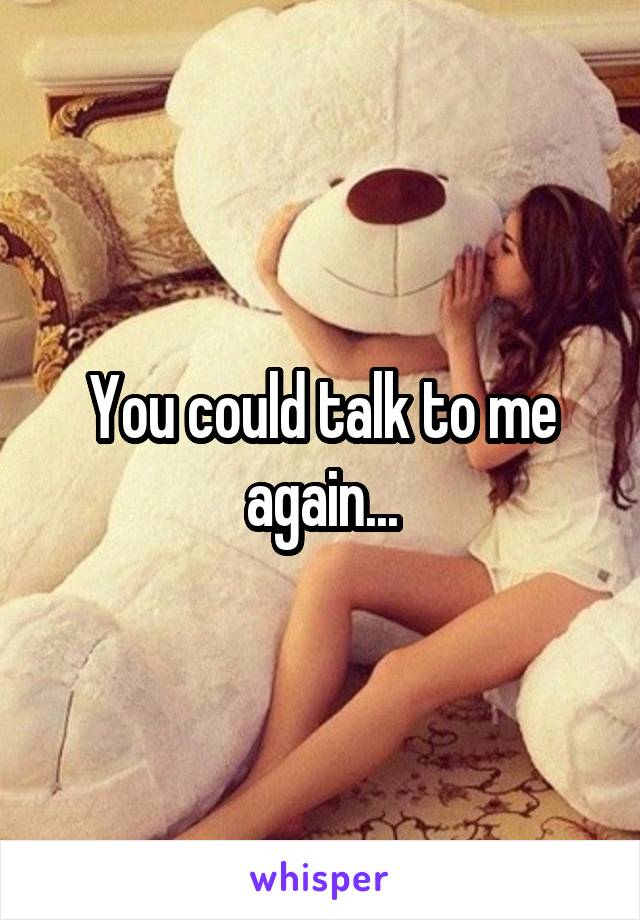 You could talk to me again...