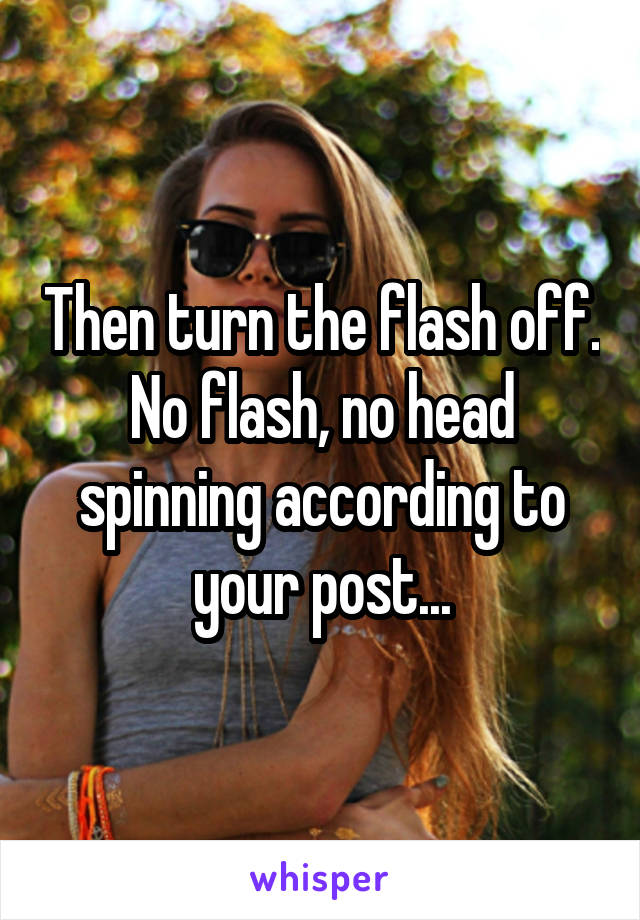 Then turn the flash off. No flash, no head spinning according to your post...