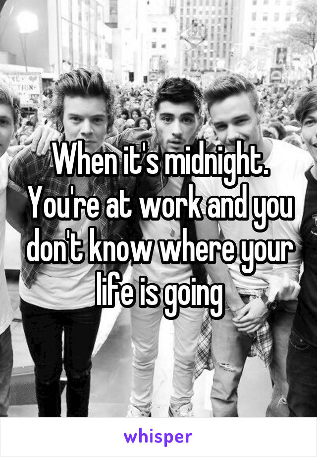 When it's midnight. You're at work and you don't know where your life is going