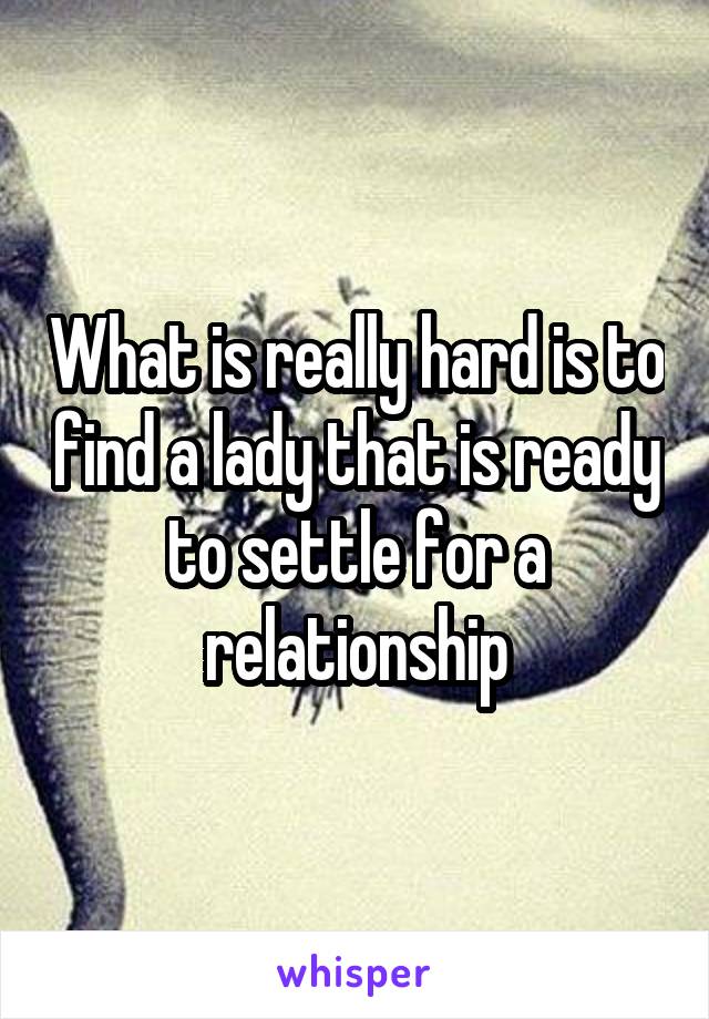 What is really hard is to find a lady that is ready to settle for a relationship