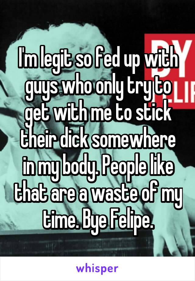 I'm legit so fed up with guys who only try to get with me to stick their dick somewhere in my body. People like that are a waste of my time. Bye Felipe.