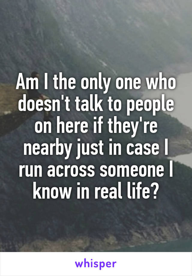 Am I the only one who doesn't talk to people on here if they're nearby just in case I run across someone I know in real life?