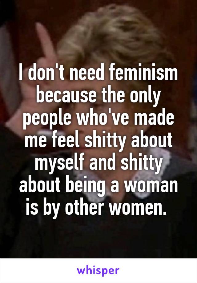 I don't need feminism because the only people who've made me feel shitty about myself and shitty about being a woman is by other women. 