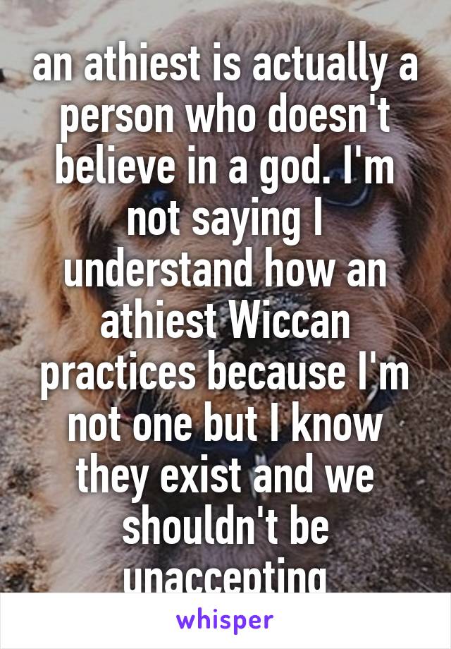 an athiest is actually a person who doesn't believe in a god. I'm not saying I understand how an athiest Wiccan practices because I'm not one but I know they exist and we shouldn't be unaccepting