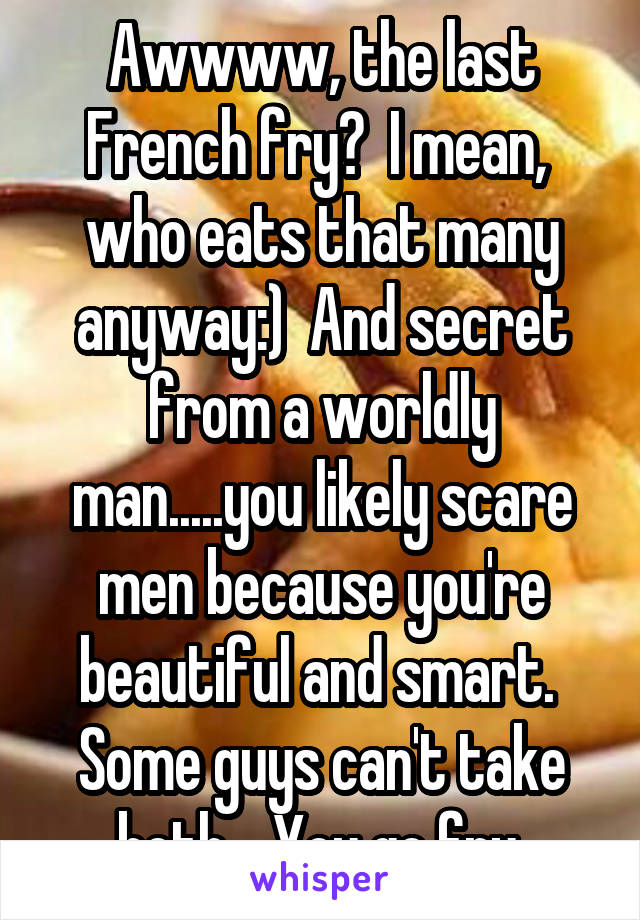 Awwww, the last French fry?  I mean,  who eats that many anyway:)  And secret from a worldly man.....you likely scare men because you're beautiful and smart.  Some guys can't take both.   You go fry 