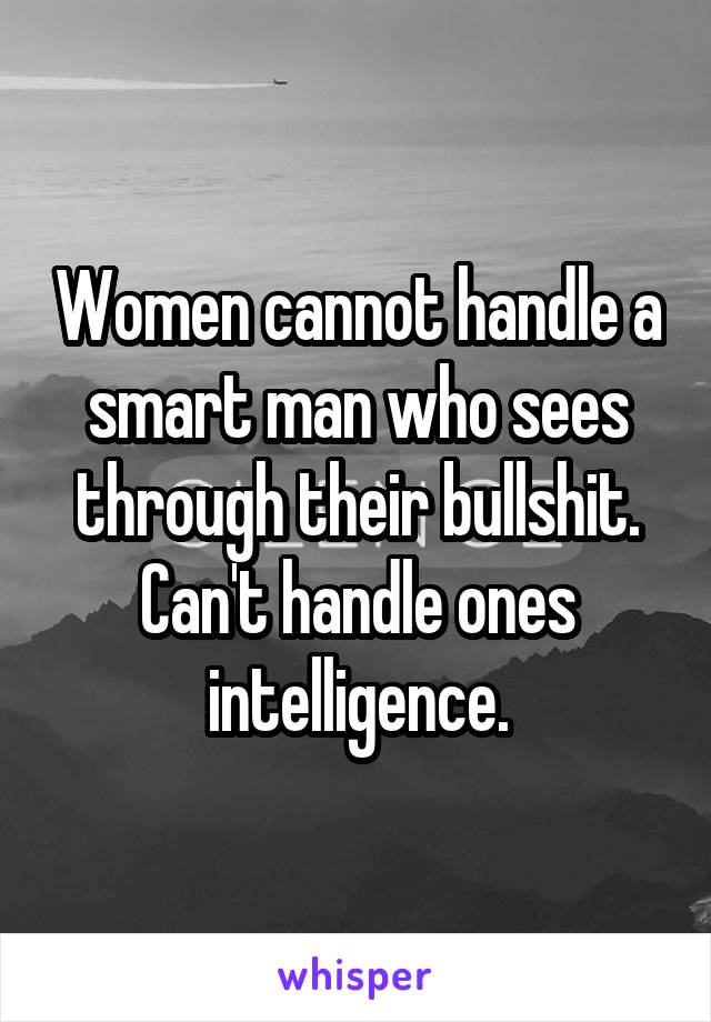 Women cannot handle a smart man who sees through their bullshit. Can't handle ones intelligence.