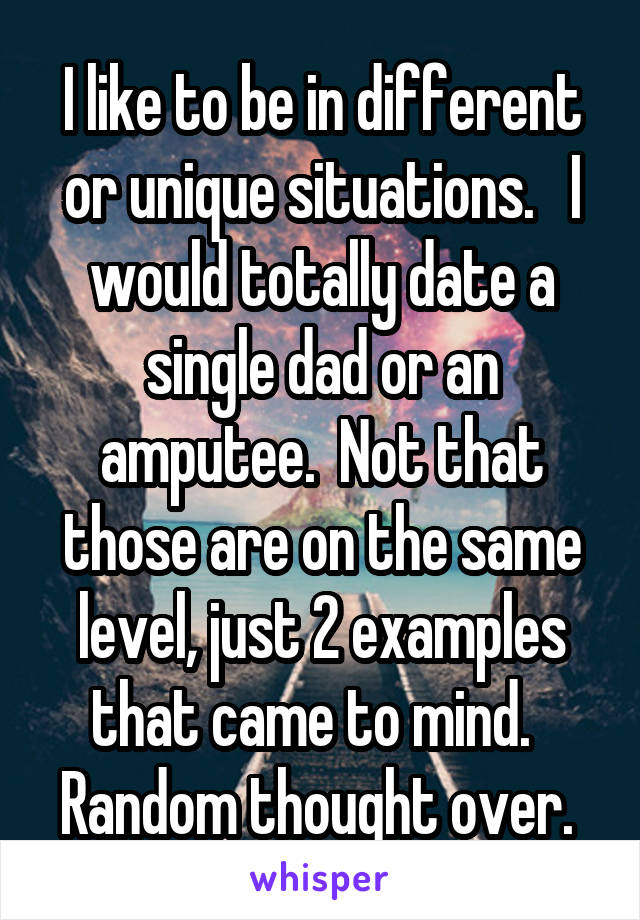 I like to be in different or unique situations.   I would totally date a single dad or an amputee.  Not that those are on the same level, just 2 examples that came to mind.   Random thought over. 