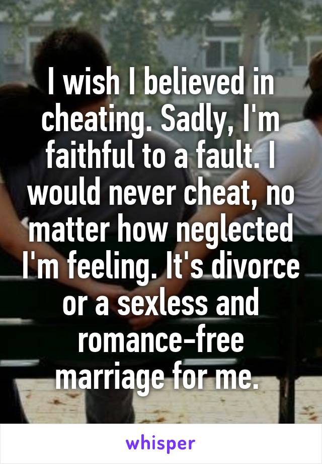 I wish I believed in cheating. Sadly, I'm faithful to a fault. I would never cheat, no matter how neglected I'm feeling. It's divorce or a sexless and romance-free marriage for me. 