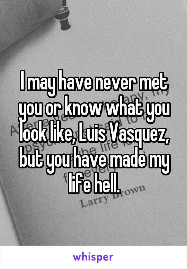 I may have never met you or know what you look like, Luis Vasquez, but you have made my life hell.