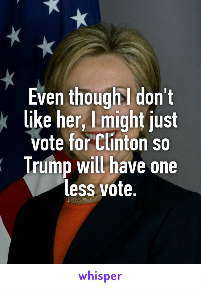 Even though I don't like her, I might just vote for Clinton so Trump will have one less vote.