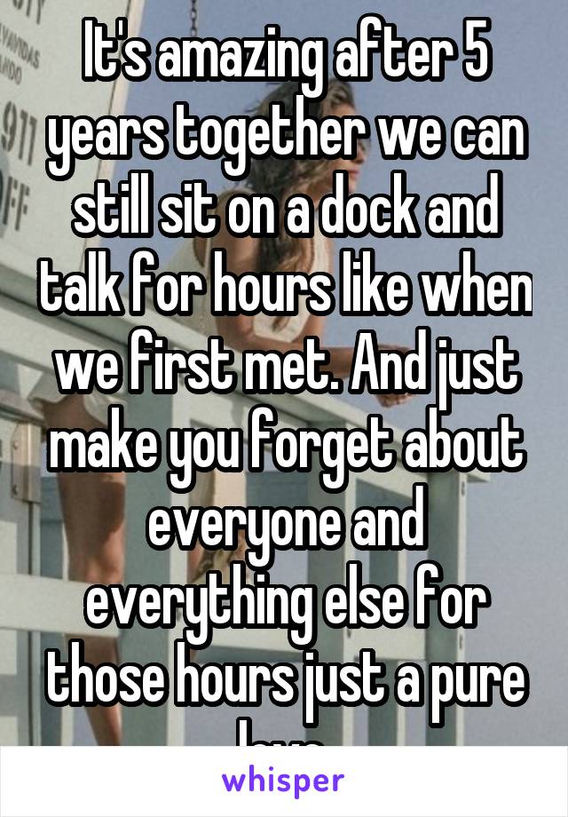 It's amazing after 5 years together we can still sit on a dock and talk for hours like when we first met. And just make you forget about everyone and everything else for those hours just a pure love.