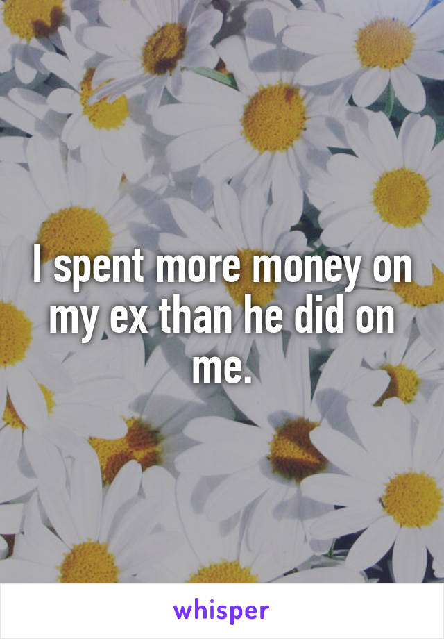 I spent more money on my ex than he did on me.
