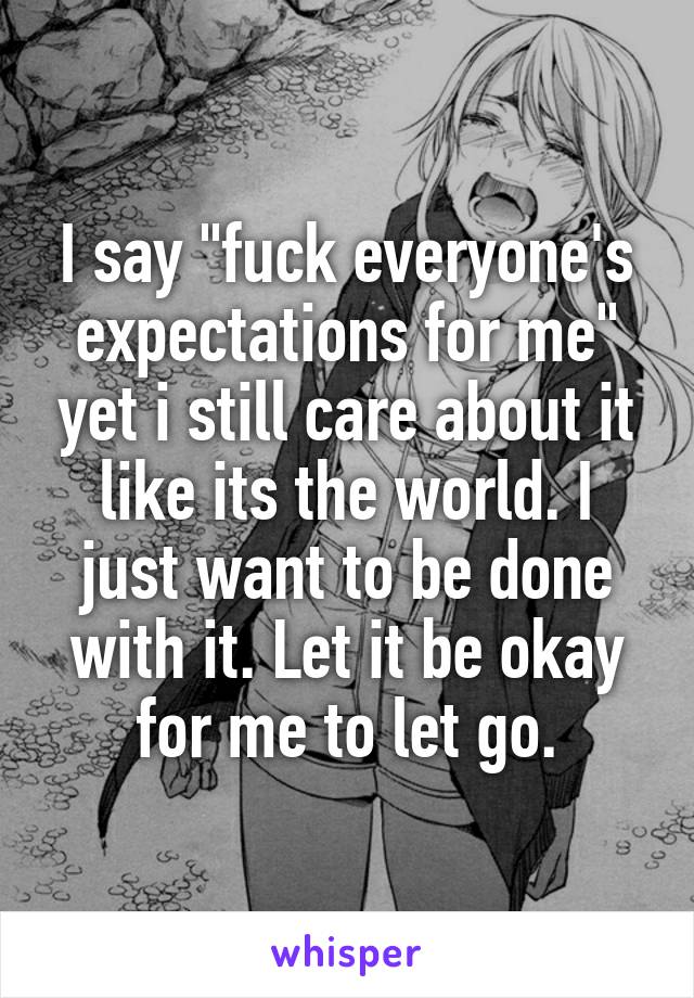 I say "fuck everyone's expectations for me" yet i still care about it like its the world. I just want to be done with it. Let it be okay for me to let go.