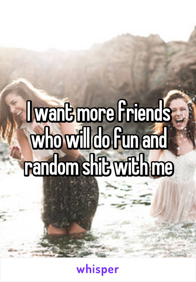 I want more friends who will do fun and random shit with me