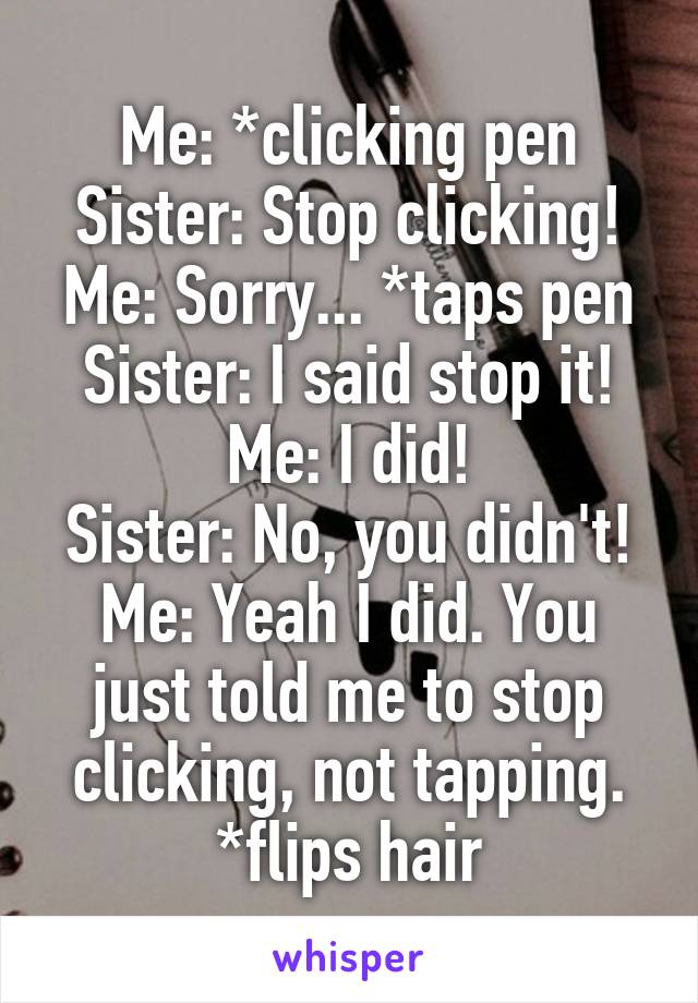 Me: *clicking pen
Sister: Stop clicking!
Me: Sorry... *taps pen
Sister: I said stop it!
Me: I did!
Sister: No, you didn't!
Me: Yeah I did. You just told me to stop clicking, not tapping. *flips hair