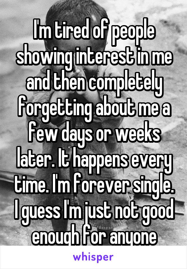 I'm tired of people showing interest in me and then completely forgetting about me a few days or weeks later. It happens every time. I'm forever single. I guess I'm just not good enough for anyone