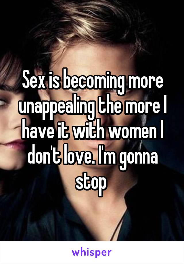 Sex is becoming more unappealing the more I have it with women I don't love. I'm gonna stop 