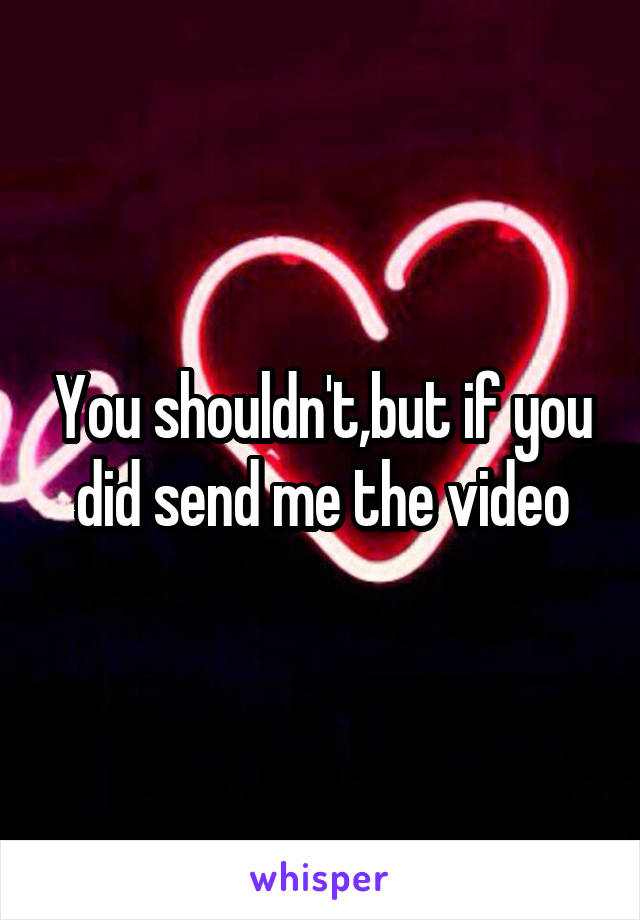 You shouldn't,but if you did send me the video
