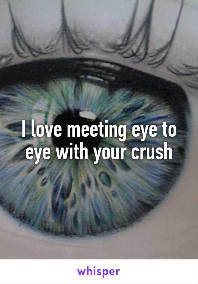 I love meeting eye to eye with your crush