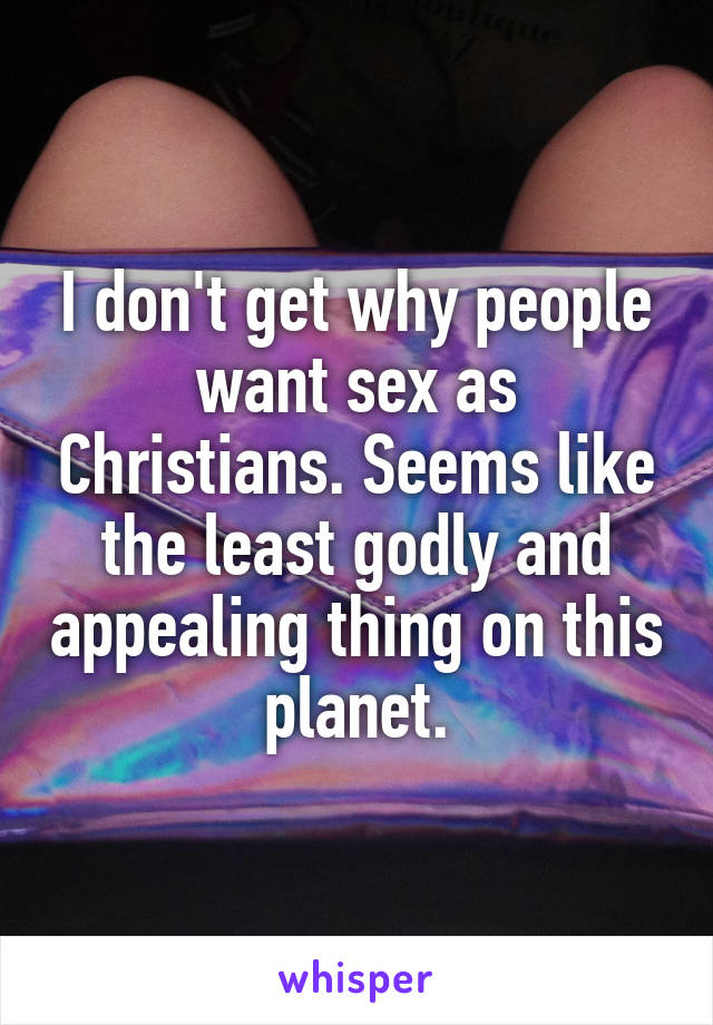 I don't get why people want sex as Christians. Seems like the least godly and appealing thing on this planet.