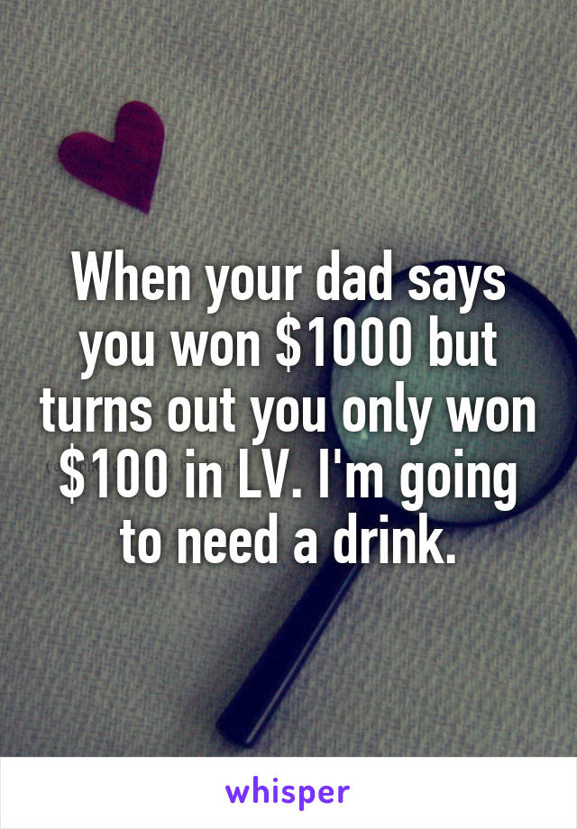 When your dad says you won $1000 but turns out you only won $100 in LV. I'm going to need a drink.