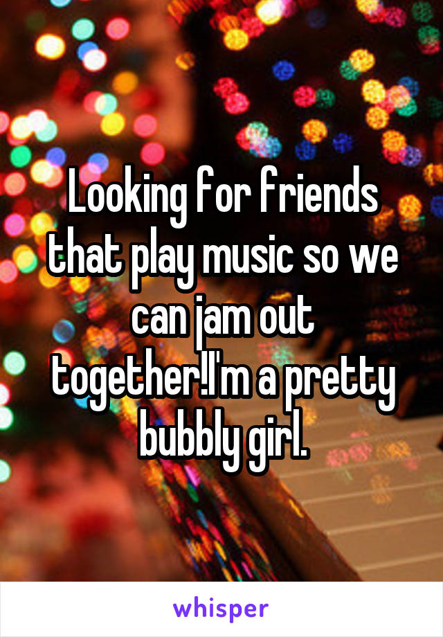 Looking for friends that play music so we can jam out together!I'm a pretty bubbly girl.