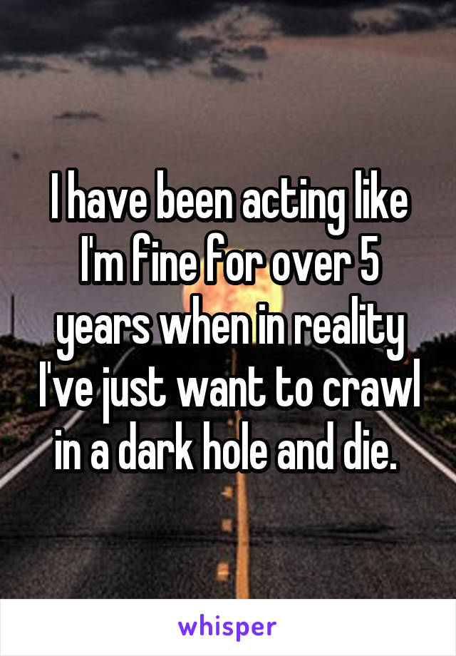 I have been acting like I'm fine for over 5 years when in reality I've just want to crawl in a dark hole and die. 