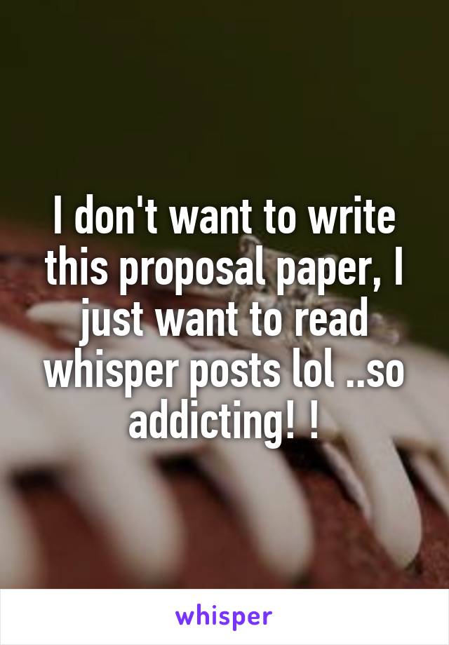 I don't want to write this proposal paper, I just want to read whisper posts lol ..so addicting! !