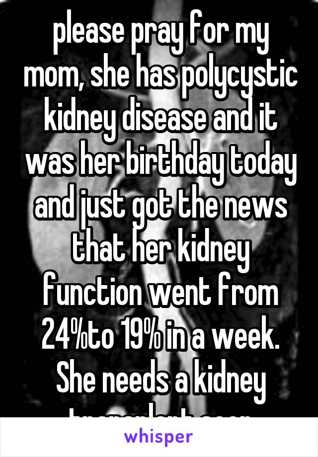 please pray for my mom, she has polycystic kidney disease and it was her birthday today and just got the news that her kidney function went from 24%to 19% in a week. She needs a kidney transplant soon