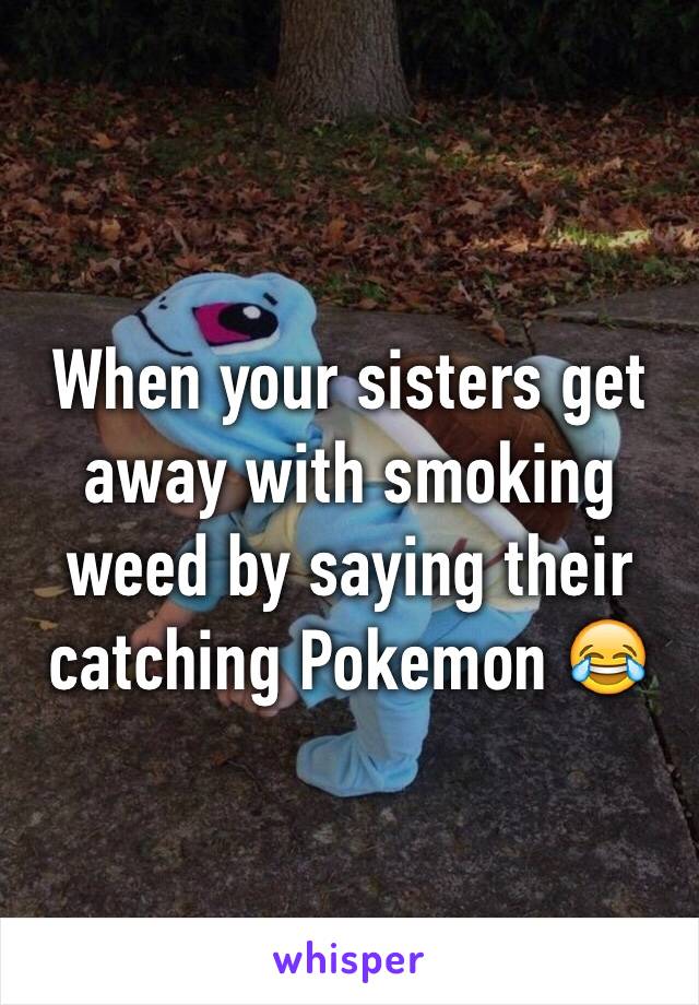 When your sisters get away with smoking weed by saying their catching Pokemon 😂