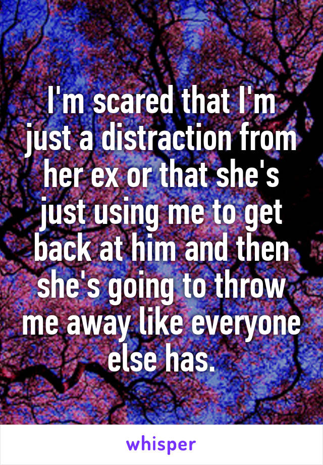 I'm scared that I'm just a distraction from her ex or that she's just using me to get back at him and then she's going to throw me away like everyone else has.