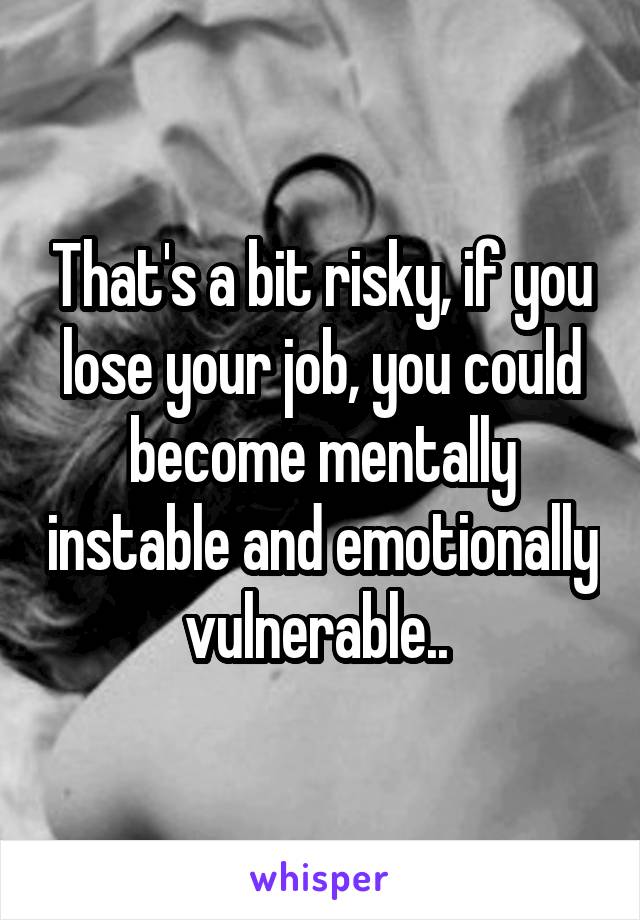 That's a bit risky, if you lose your job, you could become mentally instable and emotionally vulnerable.. 