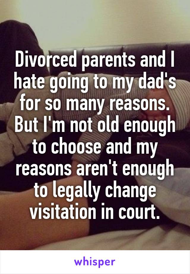 Divorced parents and I hate going to my dad's for so many reasons. But I'm not old enough to choose and my reasons aren't enough to legally change visitation in court.