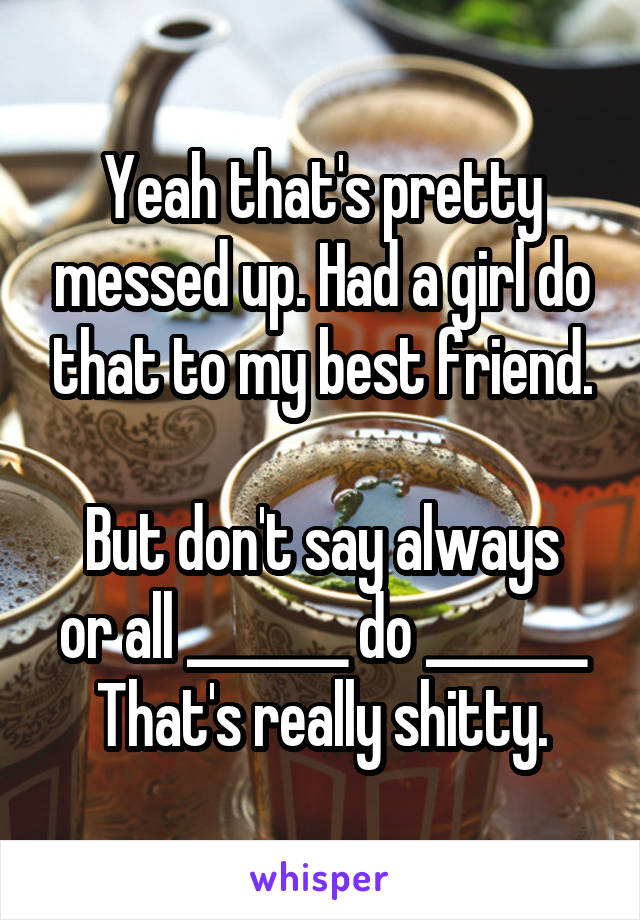 Yeah that's pretty messed up. Had a girl do that to my best friend.

But don't say always or all _______ do _______
That's really shitty.