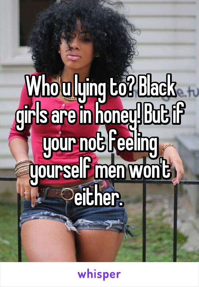 Who u lying to? Black girls are in honey! But if your not feeling yourself men won't either. 