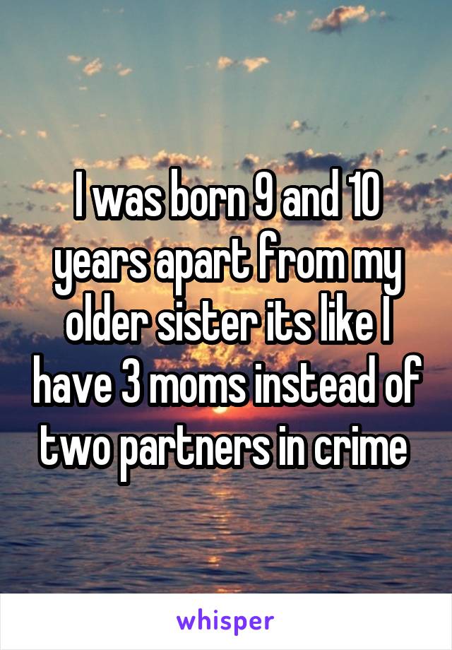 I was born 9 and 10 years apart from my older sister its like I have 3 moms instead of two partners in crime 