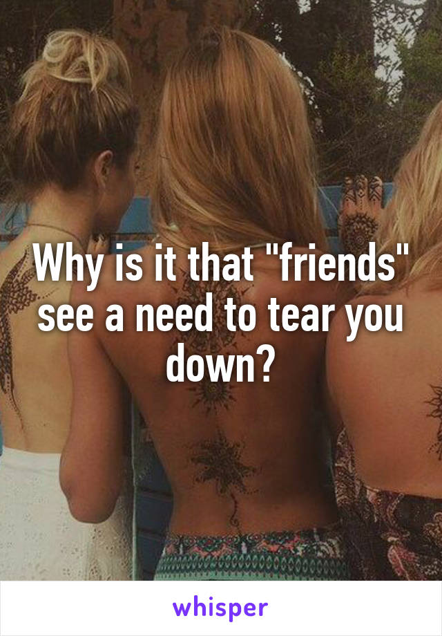 Why is it that "friends" see a need to tear you down?