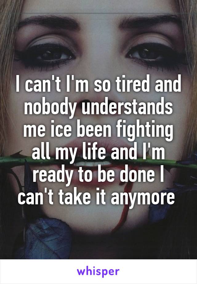 I can't I'm so tired and nobody understands me ice been fighting all my life and I'm ready to be done I can't take it anymore 