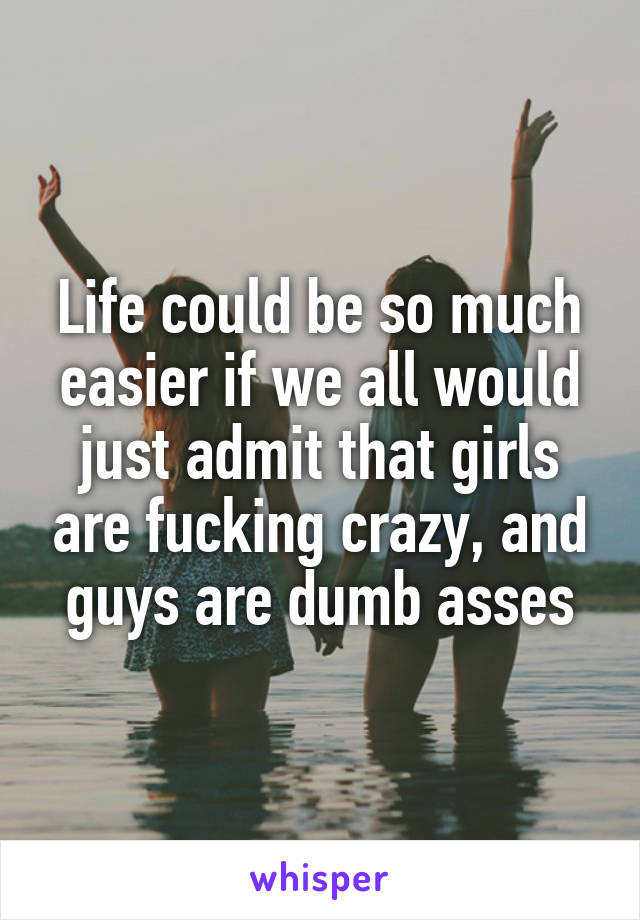 Life could be so much easier if we all would just admit that girls are fucking crazy, and guys are dumb asses