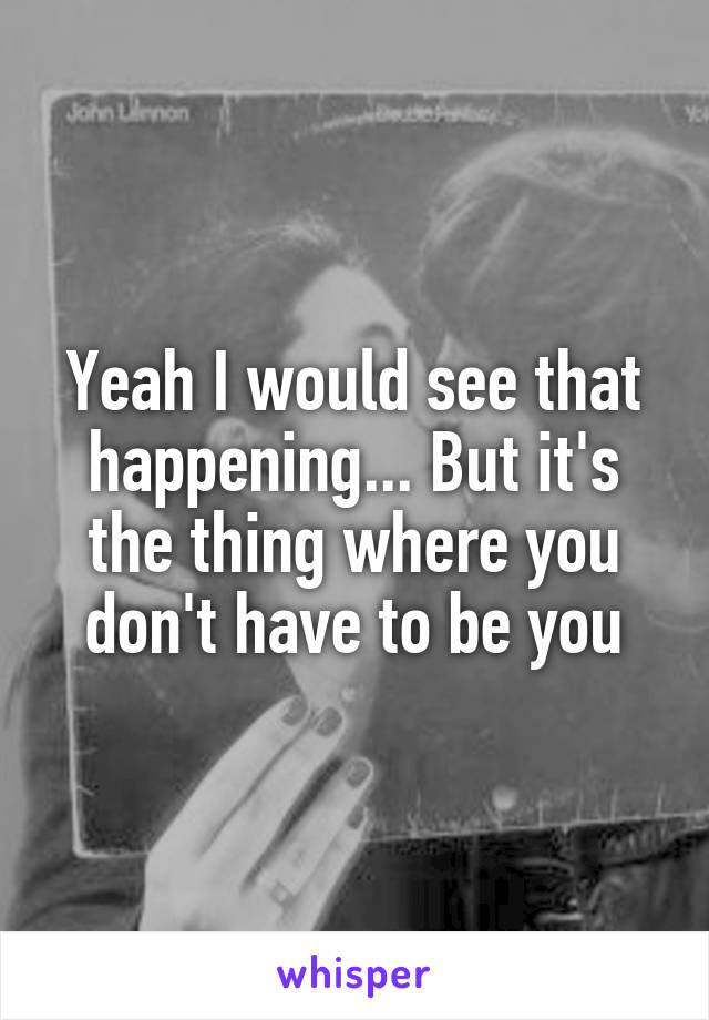 Yeah I would see that happening... But it's the thing where you don't have to be you