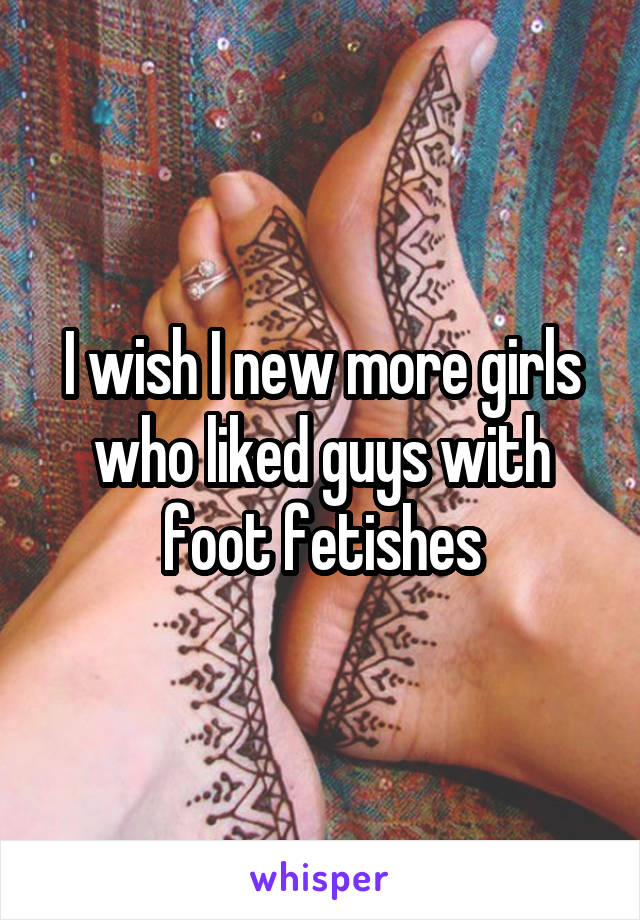 I wish I new more girls who liked guys with foot fetishes