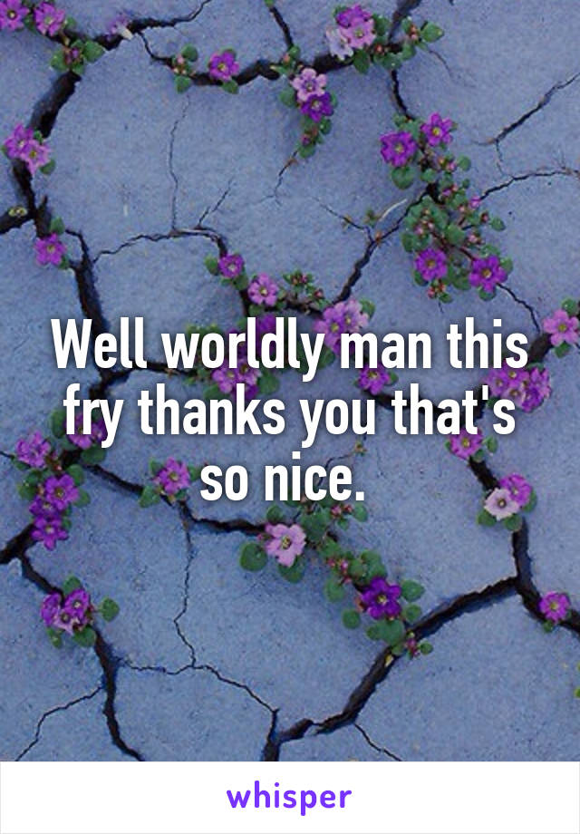 Well worldly man this fry thanks you that's so nice. 