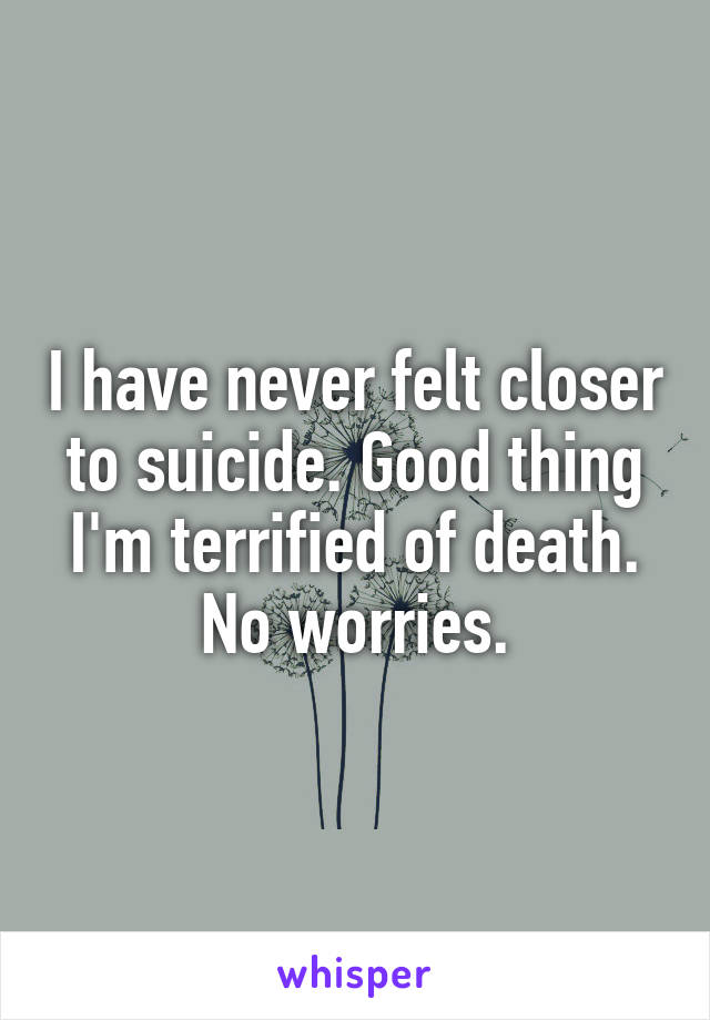 I have never felt closer to suicide. Good thing I'm terrified of death. No worries.